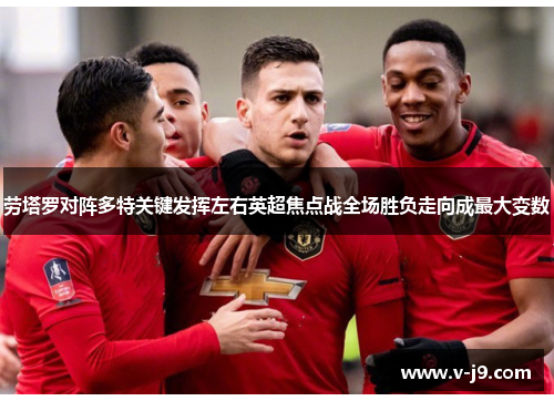 劳塔罗对阵多特关键发挥左右英超焦点战全场胜负走向成最大变数