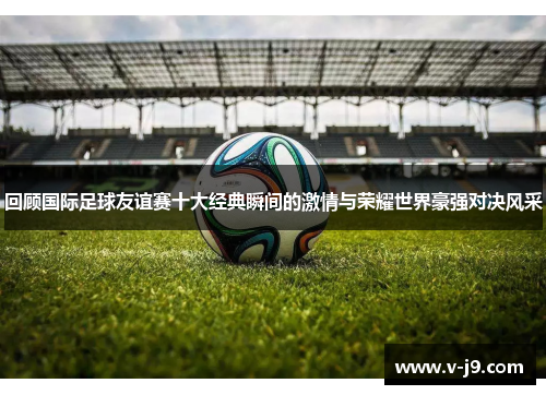 回顾国际足球友谊赛十大经典瞬间的激情与荣耀世界豪强对决风采