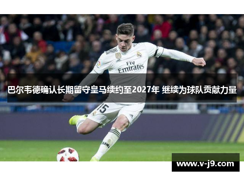 巴尔韦德确认长期留守皇马续约至2027年 继续为球队贡献力量