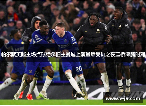 帕尔默英超主场点球绝杀旧主曼城上演最燃复仇之夜蓝桥沸腾时刻