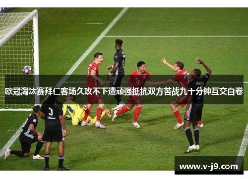 欧冠淘汰赛拜仁客场久攻不下遭顽强抵抗双方苦战九十分钟互交白卷