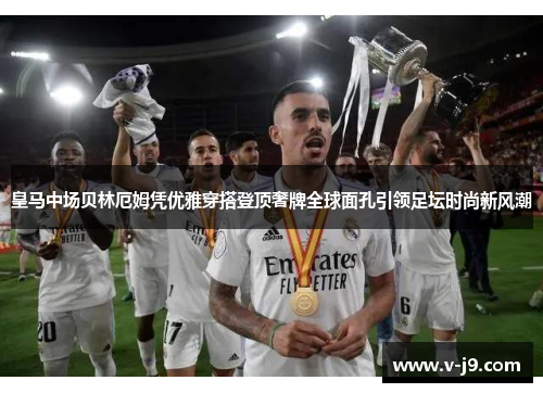 皇马中场贝林厄姆凭优雅穿搭登顶奢牌全球面孔引领足坛时尚新风潮 皇马中场贝林厄姆凭优雅穿搭登顶奢牌全球面孔引领足坛时尚新风潮