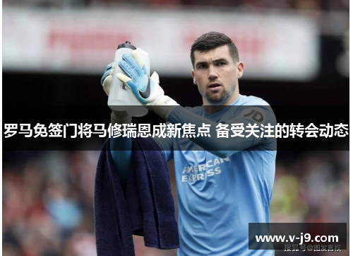 罗马免签门将马修瑞恩成新焦点 备受关注的转会动态 罗马免签门将马修瑞恩成新焦点 备受关注的转会动态