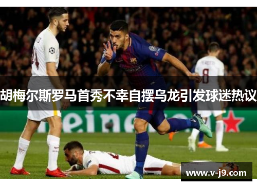 胡梅尔斯罗马首秀不幸自摆乌龙引发球迷热议