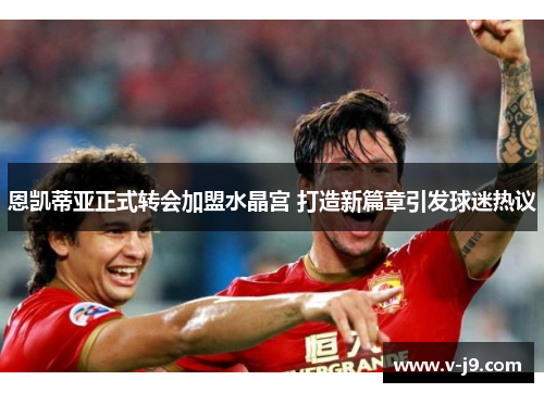 恩凯蒂亚正式转会加盟水晶宫 打造新篇章引发球迷热议
