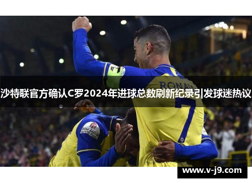 沙特联官方确认C罗2024年进球总数刷新纪录引发球迷热议