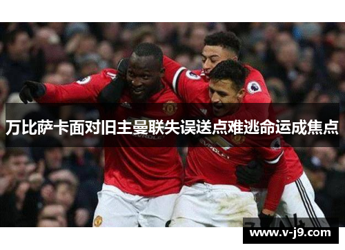 万比萨卡面对旧主曼联失误送点难逃命运成焦点 万比萨卡面对旧主曼联失误送点难逃命运成焦点